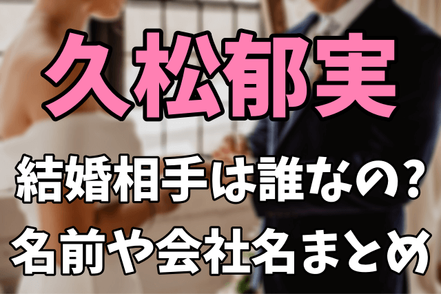 久松郁実の結婚相手は誰なの？旦那の名前や会社名が気になる！