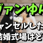 ヴァンゆんがキャンセルした結婚式場はどこ？キャンセル料が気になる！