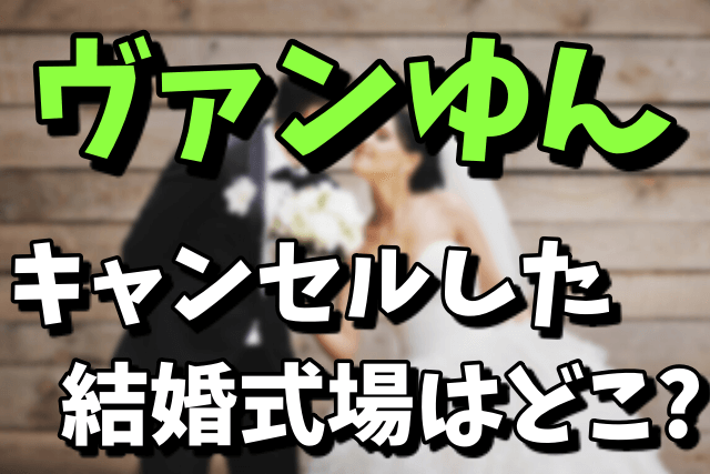 ヴァンゆんがキャンセルした結婚式場はどこ？キャンセル料が気になる！