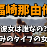 福崎那由他の彼女は誰なの？好みのタイプの女性がヤバい！