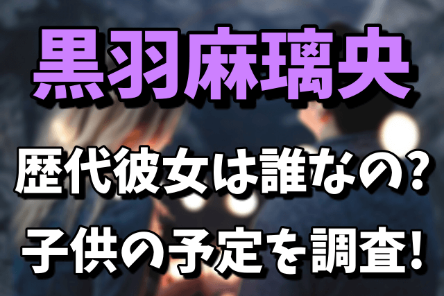 黒羽麻璃央の歴代彼女（元カノ）は誰なの？桜井ユキとの子供の予定は？