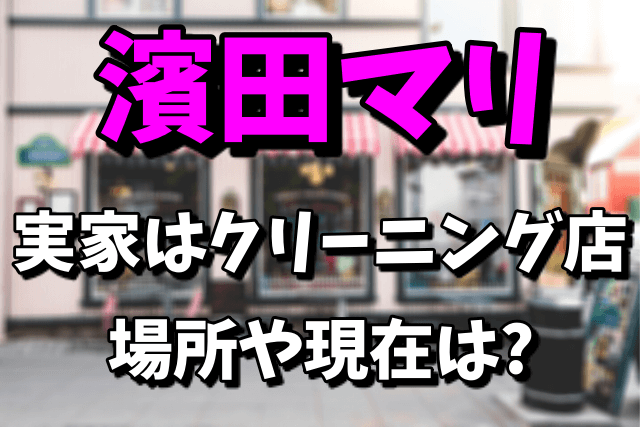 濱田マリの実家のクリーニング店の場所はどこ？現在は営業しているの？