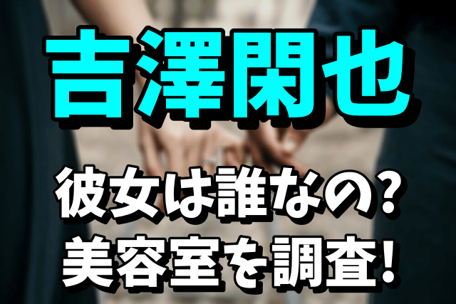 【トラジャ】吉澤閑也の彼女は誰なの？美容室の場所はどこで名前は？